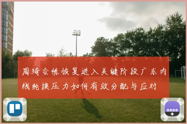 周琦合练恢复进入关键阶段广东内线轮换压力如何有效分配与应对