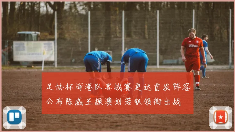 足协杯海港队客战赛更达首发阵容公布陈威王振澳刘若钒领衔出战