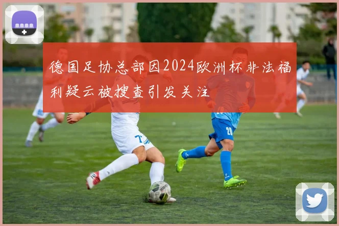 德国足协总部因2024欧洲杯非法福利疑云被搜查引发关注