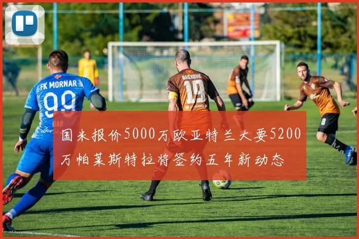 国米报价5000万欧亚特兰大要5200万帕莱斯特拉将签约五年新动态