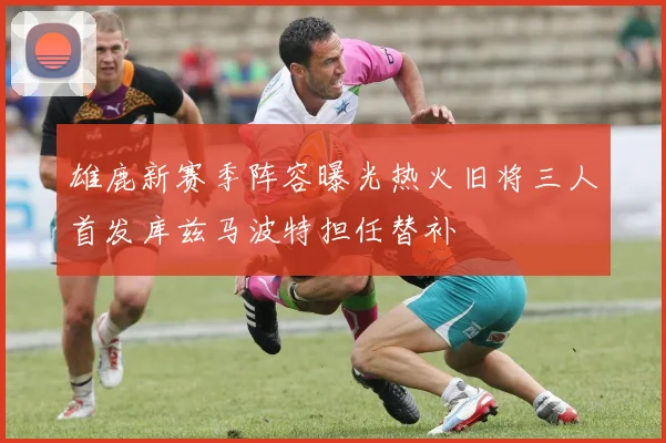 雄鹿新赛季阵容曝光热火旧将三人首发库兹马波特担任替补
