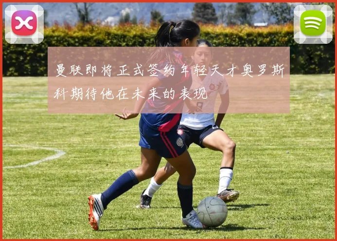 曼联即将正式签约年轻天才奥罗斯科期待他在未来的表现