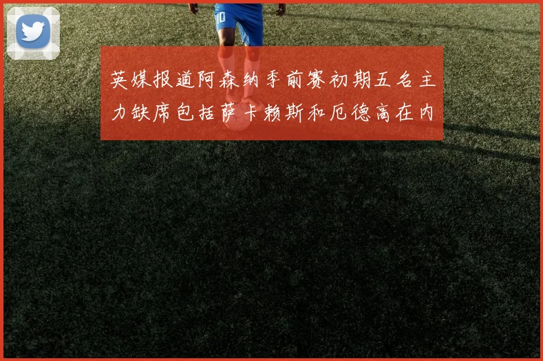 英媒报道阿森纳季前赛初期五名主力缺席包括萨卡赖斯和厄德高在内