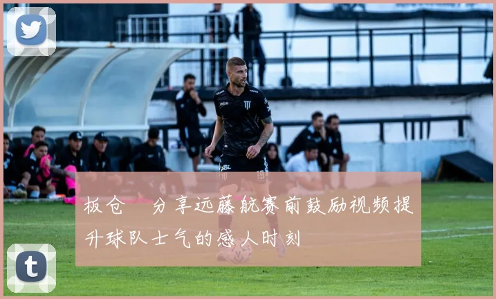 板仓滉分享远藤航赛前鼓励视频提升球队士气的感人时刻