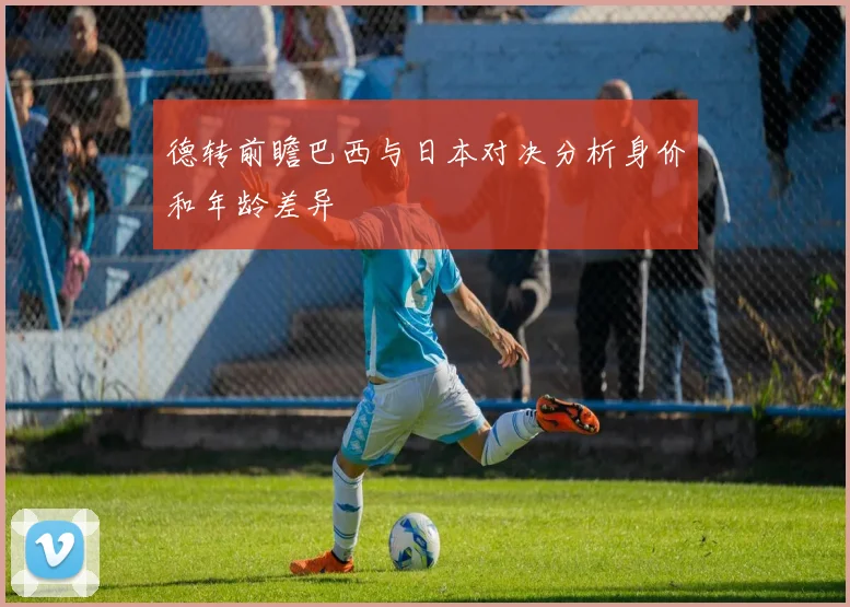德转前瞻巴西与日本对决分析身价和年龄差异