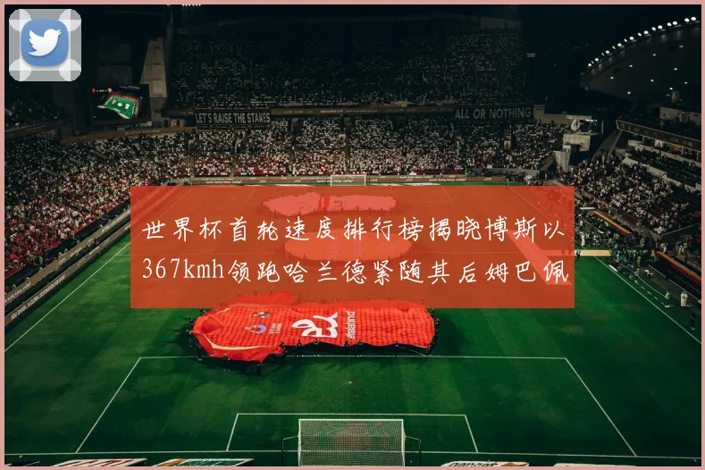 世界杯首轮速度排行榜揭晓博斯以367kmh领跑哈兰德紧随其后姆巴佩位列第九