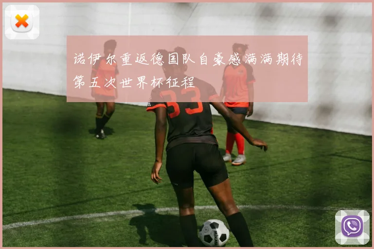 诺伊尔重返德国队自豪感满满期待第五次世界杯征程
