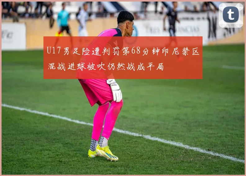U17男足险遭判罚第68分钟印尼禁区混战进球被吹仍然战成平局